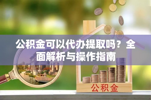 平果公积金可以代办提取吗？全面解析与操作指南