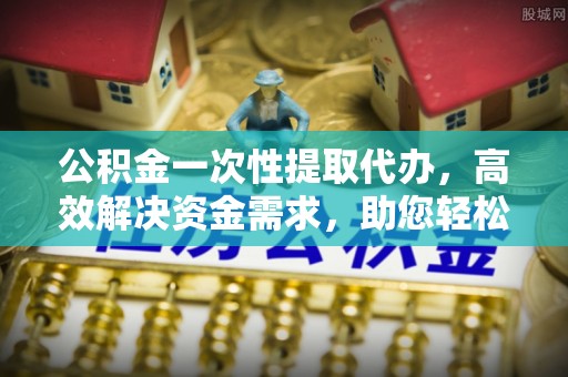 平果公积金一次性提取代办，高效解决资金需求，助您轻松应对生活难题