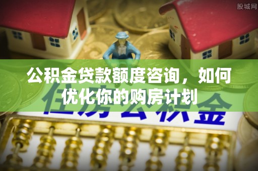 平果公积金贷款额度咨询，如何优化你的购房计划