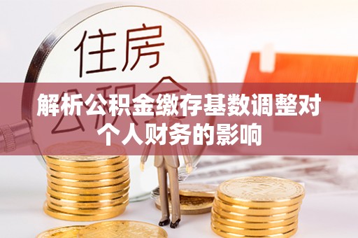 平果解析公积金缴存基数调整对个人财务的影响