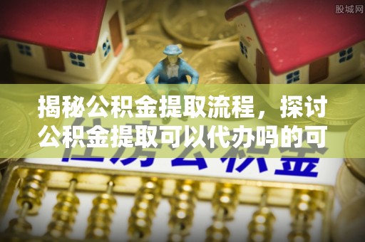 平果揭秘公积金提取流程，探讨公积金提取可以代办吗的可行性与注意事项