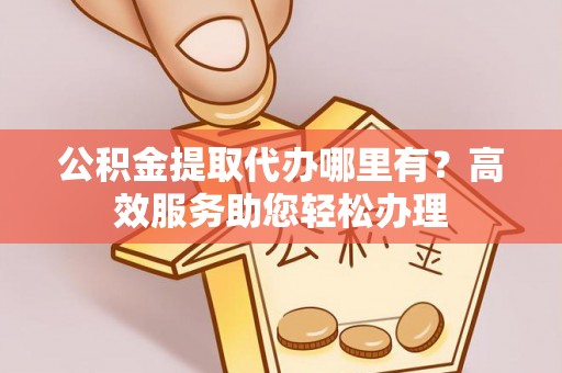 平果公积金提取代办哪里有？高效服务助您轻松办理