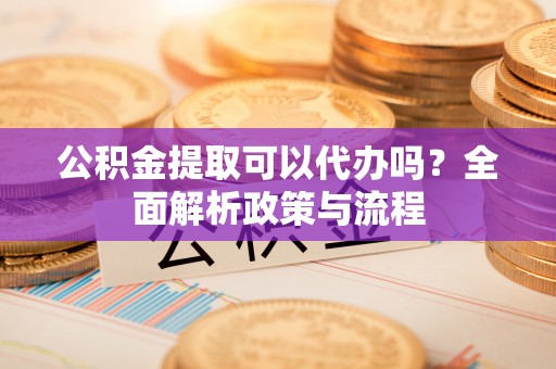 平果公积金提取可以代办吗？全面解析政策与流程