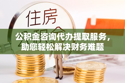 平果公积金咨询代办提取服务，助您轻松解决财务难题