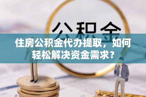 平果住房公积金代办提取，如何轻松解决资金需求？