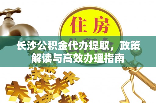 平果长沙公积金代办提取，政策解读与高效办理指南