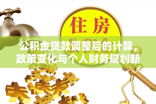 平果公积金贷款调整后的计算，政策变化与个人财务规划新思路