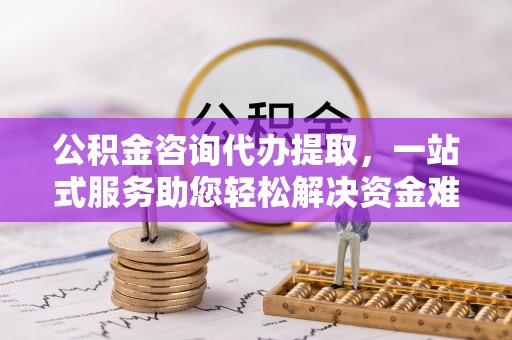 平果公积金咨询代办提取，一站式服务助您轻松解决资金难题