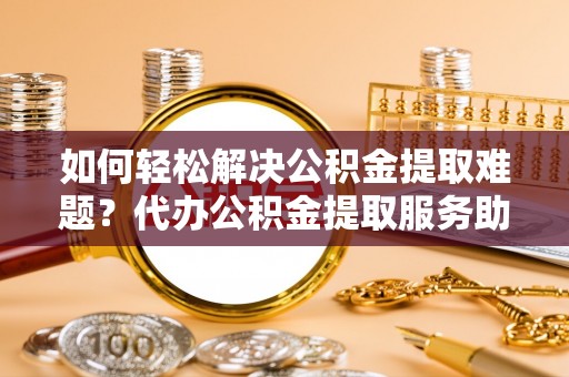 平果如何轻松解决公积金提取难题？代办公积金提取服务助您一臂之力