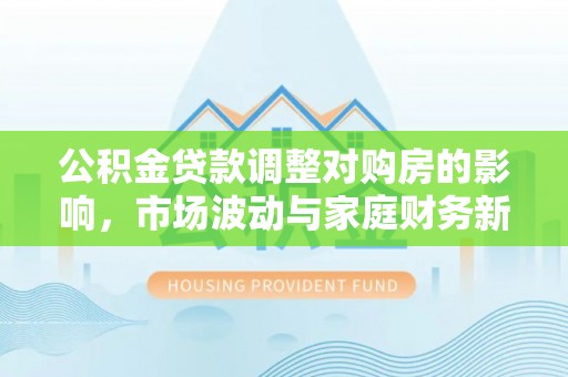 平果公积金贷款调整对购房的影响，市场波动与家庭财务新趋势
