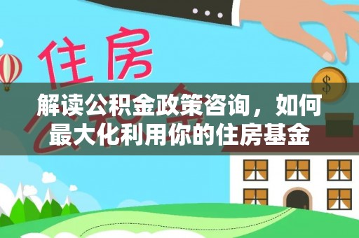 平果解读公积金政策咨询，如何最大化利用你的住房基金