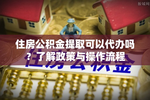 平果住房公积金提取可以代办吗？了解政策与操作流程