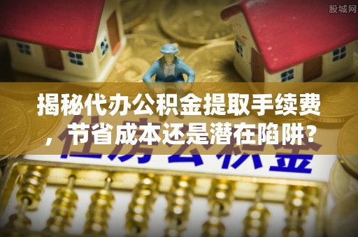 平果揭秘代办公积金提取手续费，节省成本还是潜在陷阱？