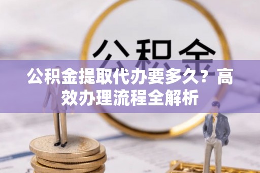 平果公积金提取代办要多久？高效办理流程全解析