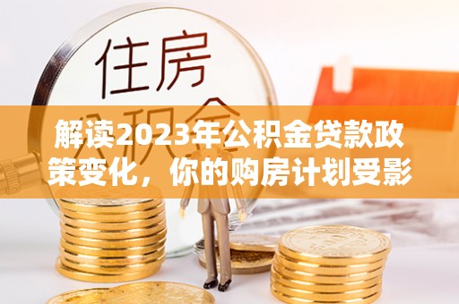 平果解读2023年公积金贷款政策变化，你的购房计划受影响了吗？
