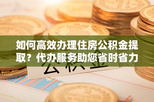 平果如何高效办理住房公积金提取？代办服务助您省时省力