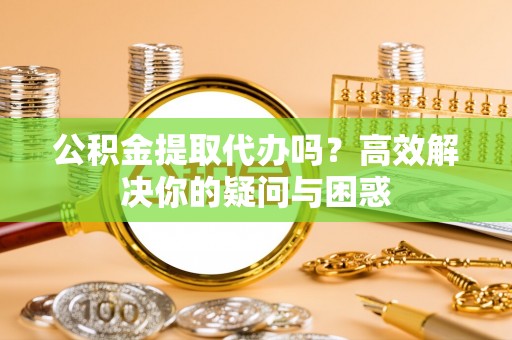 平果公积金提取代办吗？高效解决你的疑问与困惑