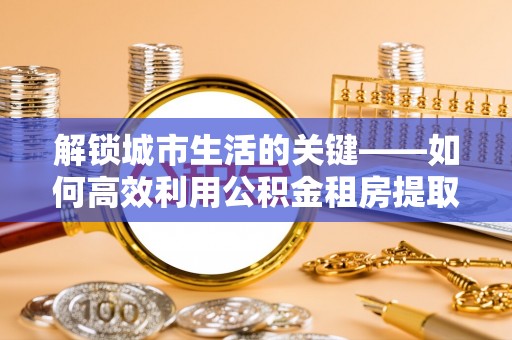 平果解锁城市生活的关键——如何高效利用公积金租房提取实现居住自由