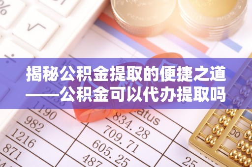 平果揭秘公积金提取的便捷之道——公积金可以代办提取吗？