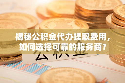 平果揭秘公积金代办提取费用，如何选择可靠的服务商？