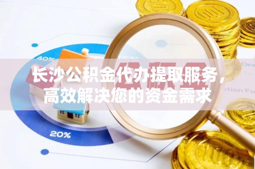 平果长沙公积金代办提取服务，高效解决您的资金需求