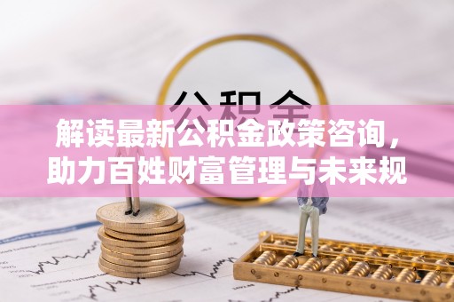平果解读最新公积金政策咨询，助力百姓财富管理与未来规划