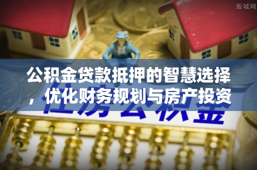 平果公积金贷款抵押的智慧选择，优化财务规划与房产投资