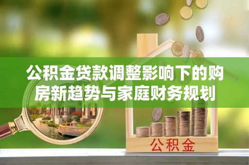 平果公积金贷款调整影响下的购房新趋势与家庭财务规划