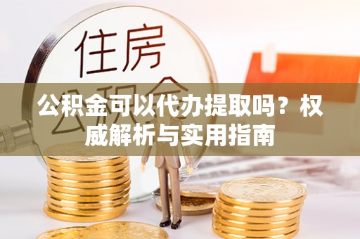 平果公积金可以代办提取吗？权威解析与实用指南