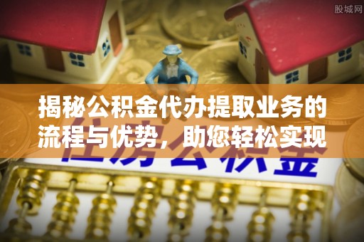 平果揭秘公积金代办提取业务的流程与优势，助您轻松实现资金利用最大化