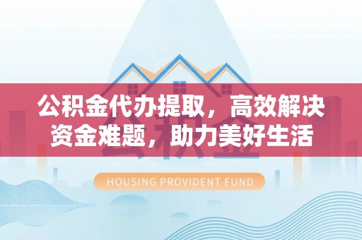 平果公积金代办提取，高效解决资金难题，助力美好生活