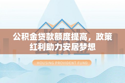 平果公积金贷款额度提高，政策红利助力安居梦想