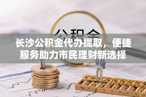平果长沙公积金代办提取，便捷服务助力市民理财新选择