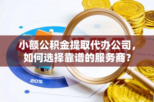平果小额公积金提取代办公司，如何选择靠谱的服务商？