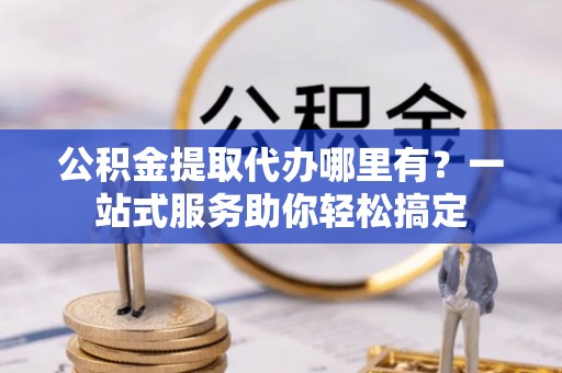 平果公积金提取代办哪里有？一站式服务助你轻松搞定