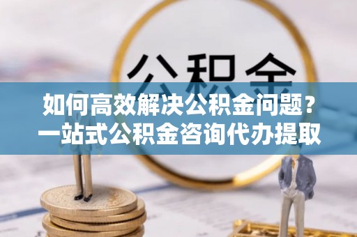 平果如何高效解决公积金问题？一站式公积金咨询代办提取服务全解析