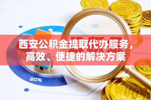 平果西安公积金提取代办服务，高效、便捷的解决方案