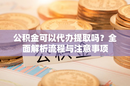 平果公积金可以代办提取吗？全面解析流程与注意事项