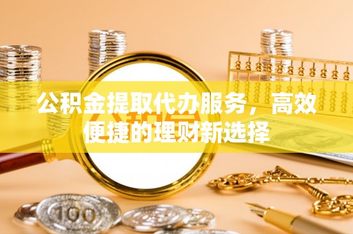 平果公积金提取代办服务，高效便捷的理财新选择