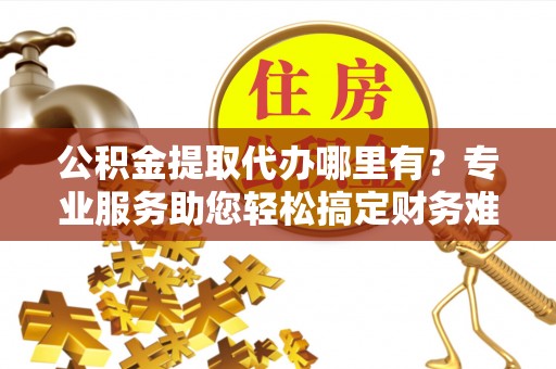 平果公积金提取代办哪里有？专业服务助您轻松搞定财务难题