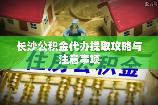 平果长沙公积金代办提取攻略与注意事项