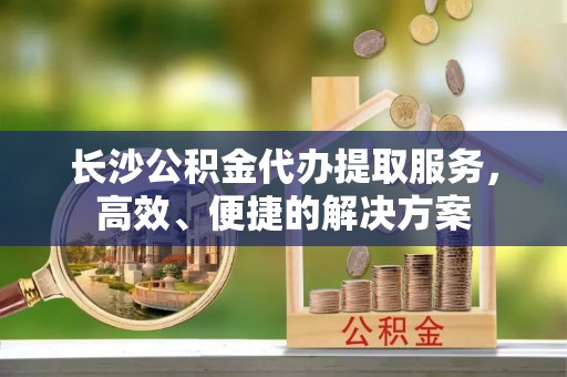 平果长沙公积金代办提取服务，高效、便捷的解决方案
