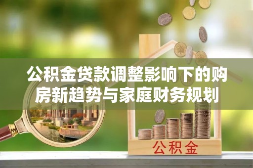 平果公积金贷款调整影响下的购房新趋势与家庭财务规划