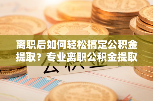 平果离职后如何轻松搞定公积金提取？专业离职公积金提取代办服务助你一臂之力