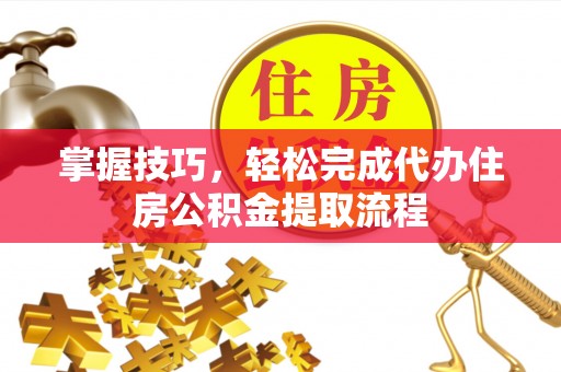 平果掌握技巧，轻松完成代办住房公积金提取流程