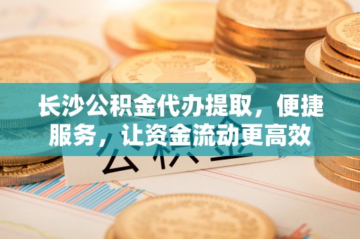 平果长沙公积金代办提取，便捷服务，让资金流动更高效