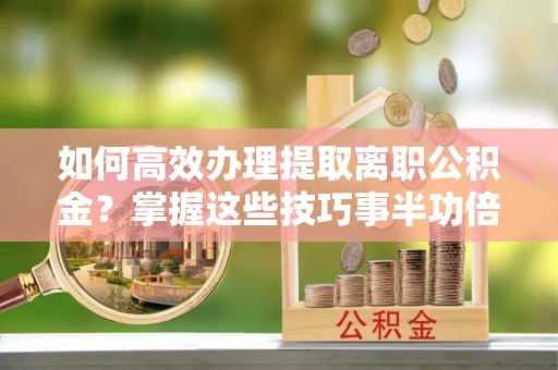 平果如何高效办理提取离职公积金？掌握这些技巧事半功倍