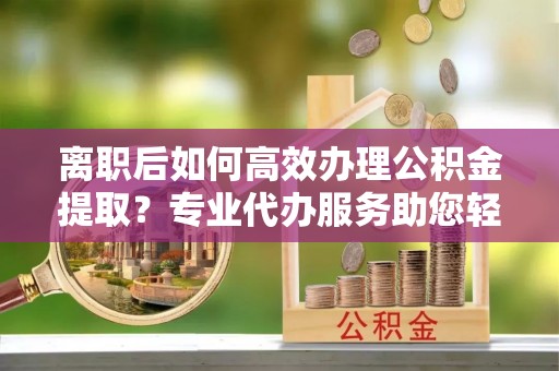 平果离职后如何高效办理公积金提取？专业代办服务助您轻松搞定