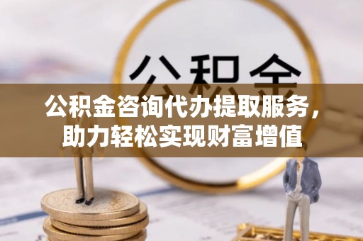 平果公积金咨询代办提取服务，助力轻松实现财富增值