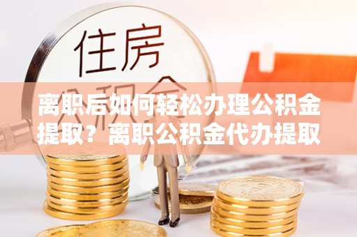 平果离职后如何轻松办理公积金提取？离职公积金代办提取服务详解
